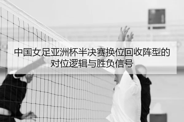 中国女足亚洲杯半决赛换位回收阵型的对位逻辑与胜负信号